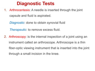 1. Arthrocentesis: A needle is inserted through the joint
capsule and ﬂuid is aspirated.
Diagnostic: done to obtain synovial ﬂuid
Therapeutic: to remove excess ﬂuid.
2. Arthroscopy: is the internal inspection of a joint using an
instrument called an arthroscope. Arthroscope is a thin
fiber-optic viewing instrument that is inserted into the joint
through a small incision in the knee.
Diagnostic Tests
 