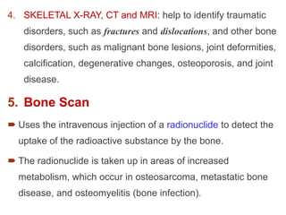 4. SKELETAL X-RAY, CT and MRI: help to identify traumatic
disorders, such as fractures and dislocations, and other bone
disorders, such as malignant bone lesions, joint deformities,
calcification, degenerative changes, osteoporosis, and joint
disease.
5. Bone Scan
 Uses the intravenous injection of a radionuclide to detect the
uptake of the radioactive substance by the bone.
 The radionuclide is taken up in areas of increased
metabolism, which occur in osteosarcoma, metastatic bone
disease, and osteomyelitis (bone infection).
 