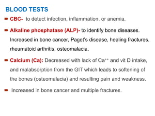  CBC- to detect infection, inflammation, or anemia.
 Alkaline phosphatase (ALP)- to identify bone diseases.
Increased in bone cancer, Paget’s disease, healing fractures,
rheumatoid arthritis, osteomalacia.
 Calcium (Ca): Decreased with lack of Ca++ and vit D intake,
and malabsorption from the GIT which leads to softening of
the bones (osteomalacia) and resulting pain and weakness.
 Increased in bone cancer and multiple fractures.
BLOOD TESTS
 