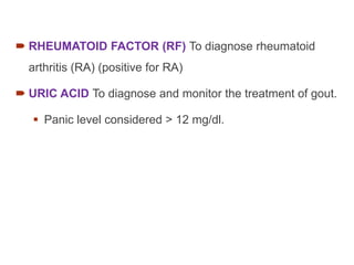  RHEUMATOID FACTOR (RF) To diagnose rheumatoid
arthritis (RA) (positive for RA)
 URIC ACID To diagnose and monitor the treatment of gout.
 Panic level considered > 12 mg/dl.
 