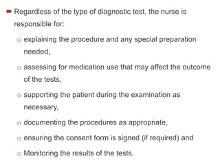  Regardless of the type of diagnostic test, the nurse is
responsible for:
o explaining the procedure and any special preparation
needed,
o assessing for medication use that may affect the outcome
of the tests,
o supporting the patient during the examination as
necessary,
o documenting the procedures as appropriate,
o ensuring the consent form is signed (if required) and
o Monitoring the results of the tests.
 