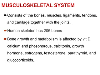 MUSCULOSKELETAL SYSTEM
Consists of the bones, muscles, ligaments, tendons,
and cartilage together with the joints.
Human skeleton has 206 bones
Bone growth and metabolism is affected by vit D,
calcium and phosphorous, calcitonin, growth
hormone, estrogens, testosterone, parathyroid, and
glucocorticoids.
 