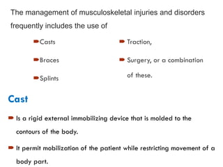 The management of musculoskeletal injuries and disorders
frequently includes the use of
Casts
Braces
Splints
 Traction,
 Surgery, or a combination
of these.
Cast
 Is a rigid external immobilizing device that is molded to the
contours of the body.
 It permit mobilization of the patient while restricting movement of a
body part.
 