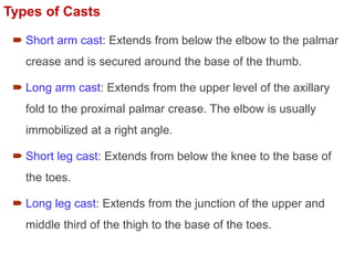 Types of Casts
 Short arm cast: Extends from below the elbow to the palmar
crease and is secured around the base of the thumb.
 Long arm cast: Extends from the upper level of the axillary
fold to the proximal palmar crease. The elbow is usually
immobilized at a right angle.
 Short leg cast: Extends from below the knee to the base of
the toes.
 Long leg cast: Extends from the junction of the upper and
middle third of the thigh to the base of the toes.
 