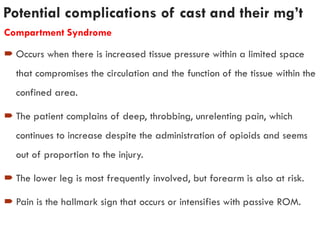 Potential complications of cast and their mg’t
Compartment Syndrome
 Occurs when there is increased tissue pressure within a limited space
that compromises the circulation and the function of the tissue within the
confined area.
 The patient complains of deep, throbbing, unrelenting pain, which
continues to increase despite the administration of opioids and seems
out of proportion to the injury.
 The lower leg is most frequently involved, but forearm is also at risk.
 Pain is the hallmark sign that occurs or intensifies with passive ROM.
 