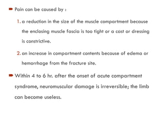  Pain can be caused by :
1. a reduction in the size of the muscle compartment because
the enclosing muscle fascia is too tight or a cast or dressing
is constrictive.
2. an increase in compartment contents because of edema or
hemorrhage from the fracture site.
Within 4 to 6 hr. after the onset of acute compartment
syndrome, neuromuscular damage is irreversible; the limb
can become useless.
 