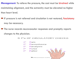Management: To relieve the pressure, the cast must be bivalved while
maintaining alignment, and the extremity must be elevated no higher
than heart level.
 If pressure is not relieved and circulation is not restored, fasciotomy
may be necessary.
 The nurse records neurovascular responses and promptly reports
changes to the physician.
 