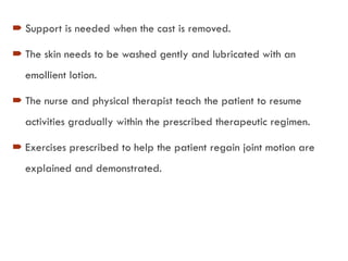  Support is needed when the cast is removed.
 The skin needs to be washed gently and lubricated with an
emollient lotion.
 The nurse and physical therapist teach the patient to resume
activities gradually within the prescribed therapeutic regimen.
 Exercises prescribed to help the patient regain joint motion are
explained and demonstrated.
 