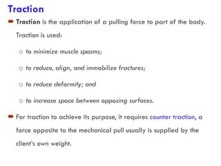 Traction
 Traction is the application of a pulling force to part of the body.
Traction is used:
o to minimize muscle spasms;
o to reduce, align, and immobilize fractures;
o to reduce deformity; and
o to increase space between opposing surfaces.
 For traction to achieve its purpose, it requires counter traction, a
force opposite to the mechanical pull usually is supplied by the
client’s own weight.
 
