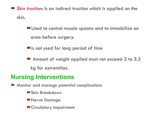 Skin traction: Is an indirect traction which is applied on the
skin.
Used to control muscle spasms and to immobilize an
area before surgery.
is not used for long period of time
 Amount of weight applied must not exceed 2 to 3.5
kg for extremities.
Nursing Interventions
 Monitor and manage potential complications
Skin Breakdown
Nerve Damage
Circulatory Impairment
 