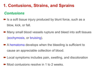 1. Contusions, Strains, and Sprains
 Is a soft tissue injury produced by blunt force, such as a
blow, kick, or fall.
 Many small blood vessels rupture and bleed into soft tissues
(ecchymosis, or bruising).
 A hematoma develops when the bleeding is sufficient to
cause an appreciable collection of blood.
 Local symptoms includes pain, swelling, and discoloration
 Most contusions resolve in 1 to 2 weeks.
Contusions
 
