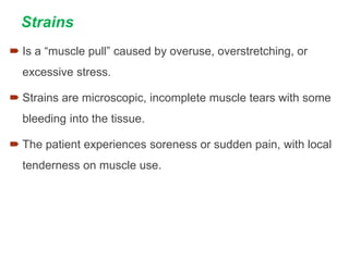 Strains
 Is a “muscle pull” caused by overuse, overstretching, or
excessive stress.
 Strains are microscopic, incomplete muscle tears with some
bleeding into the tissue.
 The patient experiences soreness or sudden pain, with local
tenderness on muscle use.
 