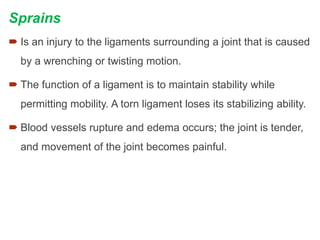 Sprains
 Is an injury to the ligaments surrounding a joint that is caused
by a wrenching or twisting motion.
 The function of a ligament is to maintain stability while
permitting mobility. A torn ligament loses its stabilizing ability.
 Blood vessels rupture and edema occurs; the joint is tender,
and movement of the joint becomes painful.
 