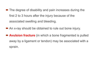  The degree of disability and pain increases during the
first 2 to 3 hours after the injury because of the
associated swelling and bleeding.
 An x-ray should be obtained to rule out bone injury.
 Avulsion fracture (in which a bone fragmented is pulled
away by a ligament or tendon) may be associated with a
sprain.
 
