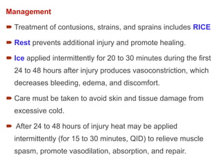 Management
 Treatment of contusions, strains, and sprains includes RICE
 Rest prevents additional injury and promote healing.
 Ice applied intermittently for 20 to 30 minutes during the first
24 to 48 hours after injury produces vasoconstriction, which
decreases bleeding, edema, and discomfort.
 Care must be taken to avoid skin and tissue damage from
excessive cold.
 After 24 to 48 hours of injury heat may be applied
intermittently (for 15 to 30 minutes, QID) to relieve muscle
spasm, promote vasodilation, absorption, and repair.
 