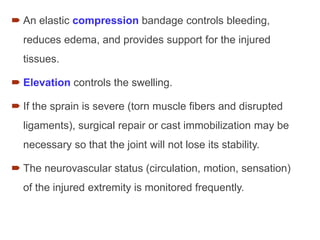  An elastic compression bandage controls bleeding,
reduces edema, and provides support for the injured
tissues.
 Elevation controls the swelling.
 If the sprain is severe (torn muscle fibers and disrupted
ligaments), surgical repair or cast immobilization may be
necessary so that the joint will not lose its stability.
 The neurovascular status (circulation, motion, sensation)
of the injured extremity is monitored frequently.
 
