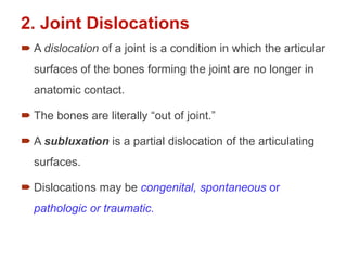 2. Joint Dislocations
 A dislocation of a joint is a condition in which the articular
surfaces of the bones forming the joint are no longer in
anatomic contact.
 The bones are literally “out of joint.”
 A subluxation is a partial dislocation of the articulating
surfaces.
 Dislocations may be congenital, spontaneous or
pathologic or traumatic.
 