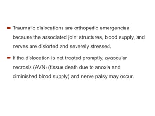  Traumatic dislocations are orthopedic emergencies
because the associated joint structures, blood supply, and
nerves are distorted and severely stressed.
 If the dislocation is not treated promptly, avascular
necrosis (AVN) (tissue death due to anoxia and
diminished blood supply) and nerve palsy may occur.
 