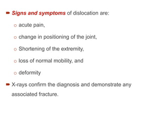  Signs and symptoms of dislocation are:
o acute pain,
o change in positioning of the joint,
o Shortening of the extremity,
o loss of normal mobility, and
o deformity
 X-rays confirm the diagnosis and demonstrate any
associated fracture.
 