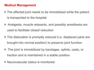 Medical Management
 The affected joint needs to be immobilized while the patient
is transported to the hospital.
 Analgesia, muscle relaxants, and possibly anesthesia are
used to facilitate closed reduction.
 The dislocation is promptly reduced (i.e. displaced parts are
brought into normal position) to preserve joint function.
 The joint is immobilized by bandages, splints, casts, or
traction and is maintained in a stable position.
 Neurovascular status is monitored.
 