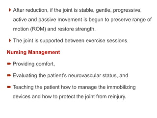  After reduction, if the joint is stable, gentle, progressive,
active and passive movement is begun to preserve range of
motion (ROM) and restore strength.
 The joint is supported between exercise sessions.
Nursing Management
 Providing comfort,
 Evaluating the patient’s neurovascular status, and
 Teaching the patient how to manage the immobilizing
devices and how to protect the joint from reinjury.
 