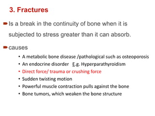 3. Fractures
Is a break in the continuity of bone when it is
subjected to stress greater than it can absorb.
causes
• A metabolic bone disease /pathological such as osteoporosis
• An endocrine disorder E.g. Hyperparathyroidism
• Direct force/ trauma or crushing force
• Sudden twisting motion
• Powerful muscle contraction pulls against the bone
• Bone tumors, which weaken the bone structure
 