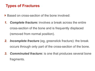 Types of Fractures
 Based on cross-section of the bone involved:
1. Complete fracture: involves a break across the entire
cross-section of the bone and is frequently displaced
(removed from normal position).
2. Incomplete fracture (eg, greenstick fracture): the break
occurs through only part of the cross-section of the bone.
3. Comminuted fracture: is one that produces several bone
fragments.
 