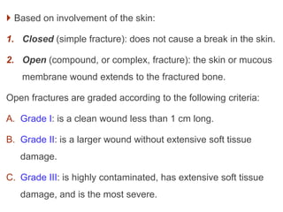  Based on involvement of the skin:
1. Closed (simple fracture): does not cause a break in the skin.
2. Open (compound, or complex, fracture): the skin or mucous
membrane wound extends to the fractured bone.
Open fractures are graded according to the following criteria:
A. Grade I: is a clean wound less than 1 cm long.
B. Grade II: is a larger wound without extensive soft tissue
damage.
C. Grade III: is highly contaminated, has extensive soft tissue
damage, and is the most severe.
 