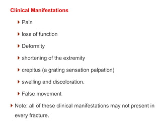 Clinical Manifestations
 Pain
 loss of function
 Deformity
 shortening of the extremity
 crepitus (a grating sensation palpation)
 swelling and discoloration.
 False movement
 Note: all of these clinical manifestations may not present in
every fracture.
 