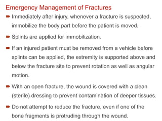Emergency Management of Fractures
 Immediately after injury, whenever a fracture is suspected,
immobilize the body part before the patient is moved.
 Splints are applied for immobilization.
 If an injured patient must be removed from a vehicle before
splints can be applied, the extremity is supported above and
below the fracture site to prevent rotation as well as angular
motion.
 With an open fracture, the wound is covered with a clean
(sterile) dressing to prevent contamination of deeper tissues.
 Do not attempt to reduce the fracture, even if one of the
bone fragments is protruding through the wound.
 