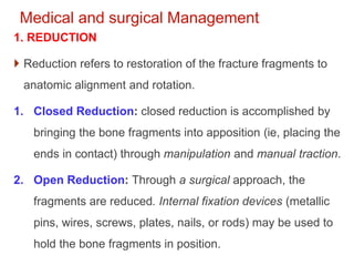 Medical and surgical Management
1. REDUCTION
 Reduction refers to restoration of the fracture fragments to
anatomic alignment and rotation.
1. Closed Reduction: closed reduction is accomplished by
bringing the bone fragments into apposition (ie, placing the
ends in contact) through manipulation and manual traction.
2. Open Reduction: Through a surgical approach, the
fragments are reduced. Internal fixation devices (metallic
pins, wires, screws, plates, nails, or rods) may be used to
hold the bone fragments in position.
 