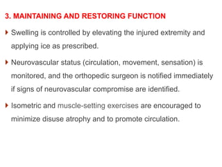 3. MAINTAINING AND RESTORING FUNCTION
 Swelling is controlled by elevating the injured extremity and
applying ice as prescribed.
 Neurovascular status (circulation, movement, sensation) is
monitored, and the orthopedic surgeon is notified immediately
if signs of neurovascular compromise are identified.
 Isometric and muscle-setting exercises are encouraged to
minimize disuse atrophy and to promote circulation.
 