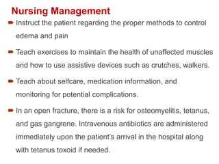 Nursing Management
 Instruct the patient regarding the proper methods to control
edema and pain
 Teach exercises to maintain the health of unaffected muscles
and how to use assistive devices such as crutches, walkers.
 Teach about selfcare, medication information, and
monitoring for potential complications.
 In an open fracture, there is a risk for osteomyelitis, tetanus,
and gas gangrene. Intravenous antibiotics are administered
immediately upon the patient’s arrival in the hospital along
with tetanus toxoid if needed.
 