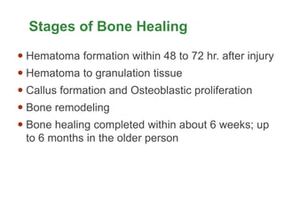 Stages of Bone Healing
 Hematoma formation within 48 to 72 hr. after injury
 Hematoma to granulation tissue
 Callus formation and Osteoblastic proliferation
 Bone remodeling
 Bone healing completed within about 6 weeks; up
to 6 months in the older person
 