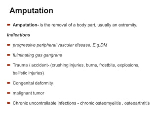 Amputation
 Amputation- is the removal of a body part, usually an extremity.
Indications
 progressive peripheral vascular disease. E.g.DM
 fulminating gas gangrene
 Trauma / accident- (crushing injuries, burns, frostbite, explosions,
ballistic injuries)
 Congenital deformity
 malignant tumor
 Chronic uncontrollable infections - chronic osteomyelitis , osteoarthritis
71
 