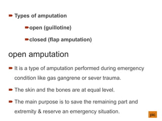  Types of amputation
open (guillotine)
closed (flap amputation)
open amputation
 It is a type of amputation performed during emergency
condition like gas gangrene or sever trauma.
 The skin and the bones are at equal level.
 The main purpose is to save the remaining part and
extremity & reserve an emergency situation.
pic
 