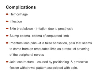 Complications
 Hemorrhage
 Infection
 Skin breakdown - irritation due to prosthesis
 Stump edema- edema of amputated limb
 Phantom limb pain –it is false sensation, pain that seems
to come from an amputated limb as a result of severing
of the peripheral nerves
 Joint contracture – caused by positioning & protective
flexion withdrawal pattern associated with pain.
75
 