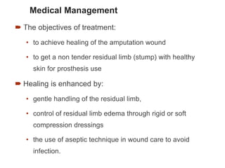Medical Management
 The objectives of treatment:
• to achieve healing of the amputation wound
• to get a non tender residual limb (stump) with healthy
skin for prosthesis use
 Healing is enhanced by:
• gentle handling of the residual limb,
• control of residual limb edema through rigid or soft
compression dressings
• the use of aseptic technique in wound care to avoid
infection.
76
 