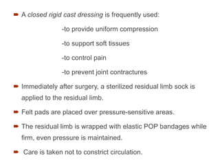  A closed rigid cast dressing is frequently used:
-to provide uniform compression
-to support soft tissues
-to control pain
-to prevent joint contractures
 Immediately after surgery, a sterilized residual limb sock is
applied to the residual limb.
 Felt pads are placed over pressure-sensitive areas.
 The residual limb is wrapped with elastic POP bandages while
ﬁrm, even pressure is maintained.
 Care is taken not to constrict circulation.
77
 