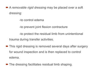  A removable rigid dressing may be placed over a soft
dressing:
-to control edema
-to prevent joint ﬂexion contracture
-to protect the residual limb from unintentional
trauma during transfer activities.
 This rigid dressing is removed several days after surgery
for wound inspection and is then replaced to control
edema.
 The dressing facilitates residual limb shaping.
78
 