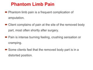 Phantom Limb Pain
 Phantom limb pain is a frequent complication of
amputation.
 Client complains of pain at the site of the removed body
part, most often shortly after surgery.
 Pain is intense burning feeling, crushing sensation or
cramping.
 Some clients feel that the removed body part is in a
distorted position.
 