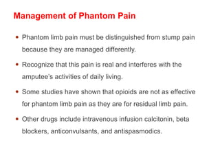 Management of Phantom Pain
 Phantom limb pain must be distinguished from stump pain
because they are managed differently.
 Recognize that this pain is real and interferes with the
amputee’s activities of daily living.
 Some studies have shown that opioids are not as effective
for phantom limb pain as they are for residual limb pain.
 Other drugs include intravenous infusion calcitonin, beta
blockers, anticonvulsants, and antispasmodics.
 