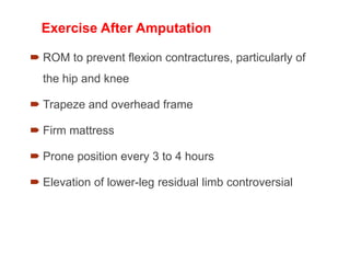 Exercise After Amputation
 ROM to prevent flexion contractures, particularly of
the hip and knee
 Trapeze and overhead frame
 Firm mattress
 Prone position every 3 to 4 hours
 Elevation of lower-leg residual limb controversial
 