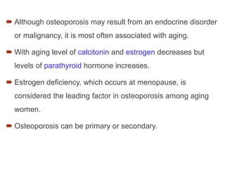  Although osteoporosis may result from an endocrine disorder
or malignancy, it is most often associated with aging.
 With aging level of calcitonin and estrogen decreases but
levels of parathyroid hormone increases.
 Estrogen deficiency, which occurs at menopause, is
considered the leading factor in osteoporosis among aging
women.
 Osteoporosis can be primary or secondary.
 
