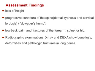 Assessment Findings
 loss of height
 progressive curvature of the spine(dorsal kyphosis and cervical
lordosis) / “dowager’s hump”.
 low back pain, and fractures of the forearm, spine, or hip.
 Radiographic examinations; X-ray and DEXA show bone loss,
deformities and pathologic fractures in long bones.
 