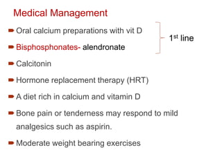 Medical Management
Oral calcium preparations with vit D
Bisphosphonates- alendronate
Calcitonin
Hormone replacement therapy (HRT)
A diet rich in calcium and vitamin D
Bone pain or tenderness may respond to mild
analgesics such as aspirin.
Moderate weight bearing exercises
1st line
 