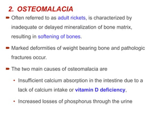 2. OSTEOMALACIA
 Often referred to as adult rickets, is characterized by
inadequate or delayed mineralization of bone matrix,
resulting in softening of bones.
 Marked deformities of weight bearing bone and pathologic
fractures occur.
 The two main causes of osteomalacia are
• Insufficient calcium absorption in the intestine due to a
lack of calcium intake or vitamin D deficiency,
• Increased losses of phosphorus through the urine
 