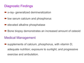 Diagnostic Findings
 x-ray- generalized demineralization
 low serum calcium and phosphorus
 elevated alkaline phosphatase
 Bone biopsy demonstrates an increased amount of osteoid
Medical Management
 supplements of calcium, phosphorus, with vitamin D;
adequate nutrition; exposure to sunlight; and progressive
exercise and ambulation.
 