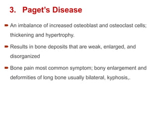 3. Paget’s Disease
 An imbalance of increased osteoblast and osteoclast cells;
thickening and hypertrophy.
 Results in bone deposits that are weak, enlarged, and
disorganized
 Bone pain most common symptom; bony enlargement and
deformities of long bone usually bilateral, kyphosis,.
 