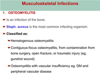 Musculoskeletal Infections
1. OSTEOMYELITIS
 Is an infection of the bone.
 Staph. aureus is the most common infecting organism.
 Classified as:
Hematogenous osteomyelitis
Contiguous-focus osteomyelitis, from contamination from
bone surgery, open fracture, or traumatic injury (eg,
gunshot wound)
Osteomyelitis with vascular insufficiency eg. DM and
peripheral vascular disease
 